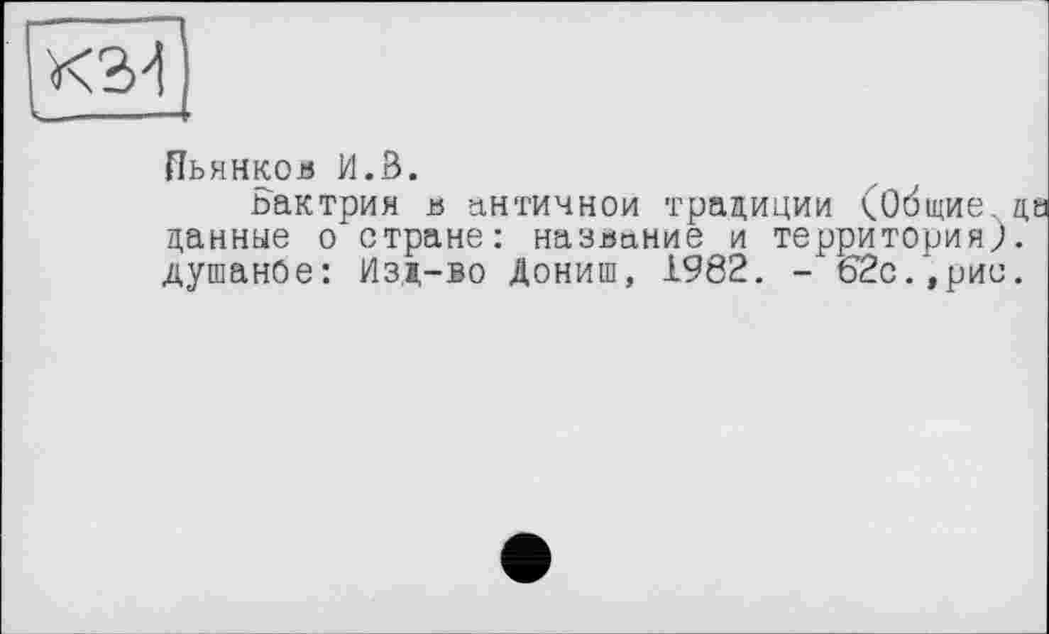 ﻿Пьянков И.3.
ьактрия в античной традиции (Общие данные о стране: название и территория) Душанбе: Изд-во Дониш, 1982. - 62с.,рис